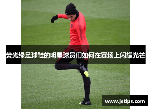荧光绿足球鞋的明星球员们如何在赛场上闪耀光芒
