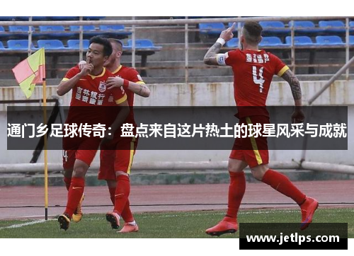 通门乡足球传奇：盘点来自这片热土的球星风采与成就
