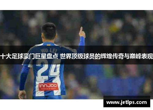 十大足球豪门巨星盘点 世界顶级球员的辉煌传奇与巅峰表现