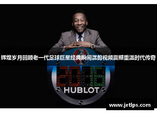 辉煌岁月回顾老一代足球巨星经典瞬间混剪视频震撼重温时代传奇