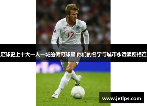 足球史上十大一人一城的传奇球星 他们的名字与城市永远紧密相连