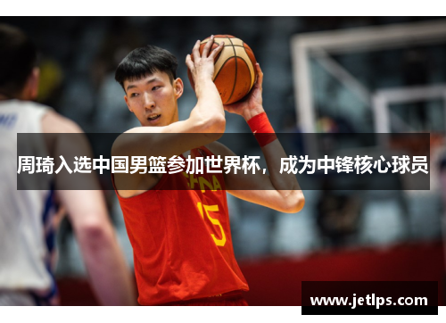 周琦入选中国男篮参加世界杯，成为中锋核心球员